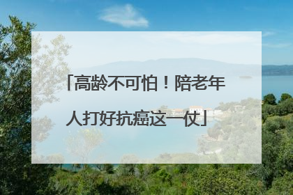 高龄不可怕！陪老年人打好抗癌这一仗
