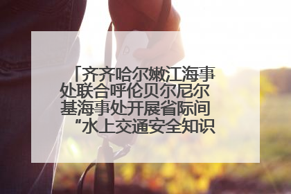 齐齐哈尔嫩江海事处联合呼伦贝尔尼尔基海事处开展省际间“水上交通安全知识进校园”活动