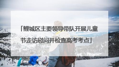 鲤城区主要领导带队开展儿童节走访慰问并检查高考考点