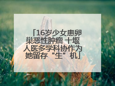 16岁少女患卵巢恶性肿瘤 十堰人医多学科协作为她留存“生”机