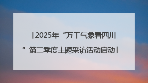 2025年“万千气象看四川”第二季度主题采访活动启动