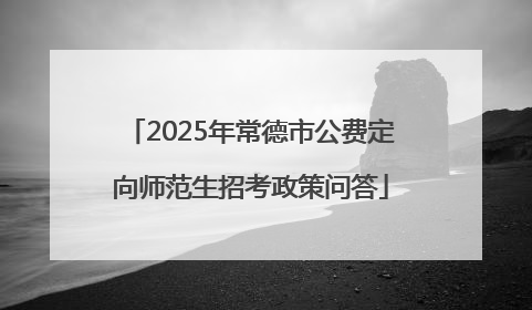 2025年常德市公费定向师范生招考政策问答