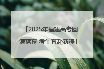 2025年福建高考圆满落幕 考生奔赴新程