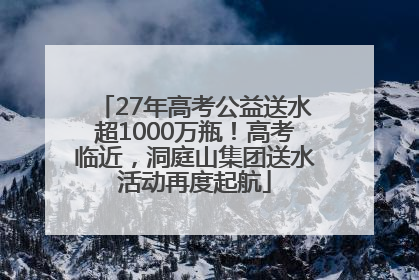 27年高考公益送水超1000万瓶！高考临近，洞庭山集团送水活动再度起航