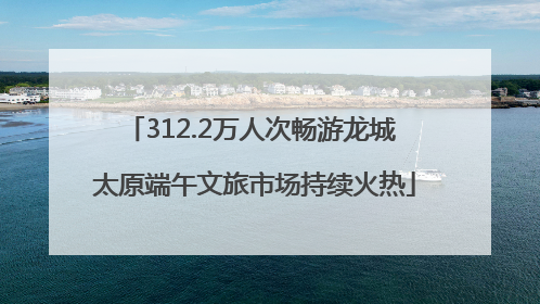 312.2万人次畅游龙城 太原端午文旅市场持续火热